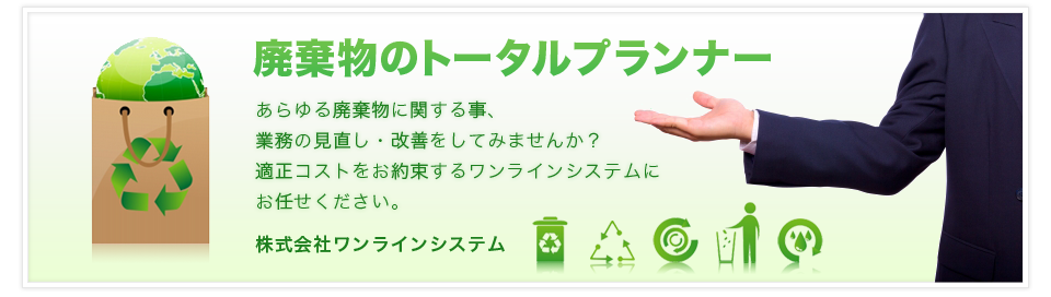 廃棄物のトータルプランナー あらゆる廃棄物に関する事、業務の見直し・改善をしてみませんか？適正コストをお約束するワンラインシステムにお任せください